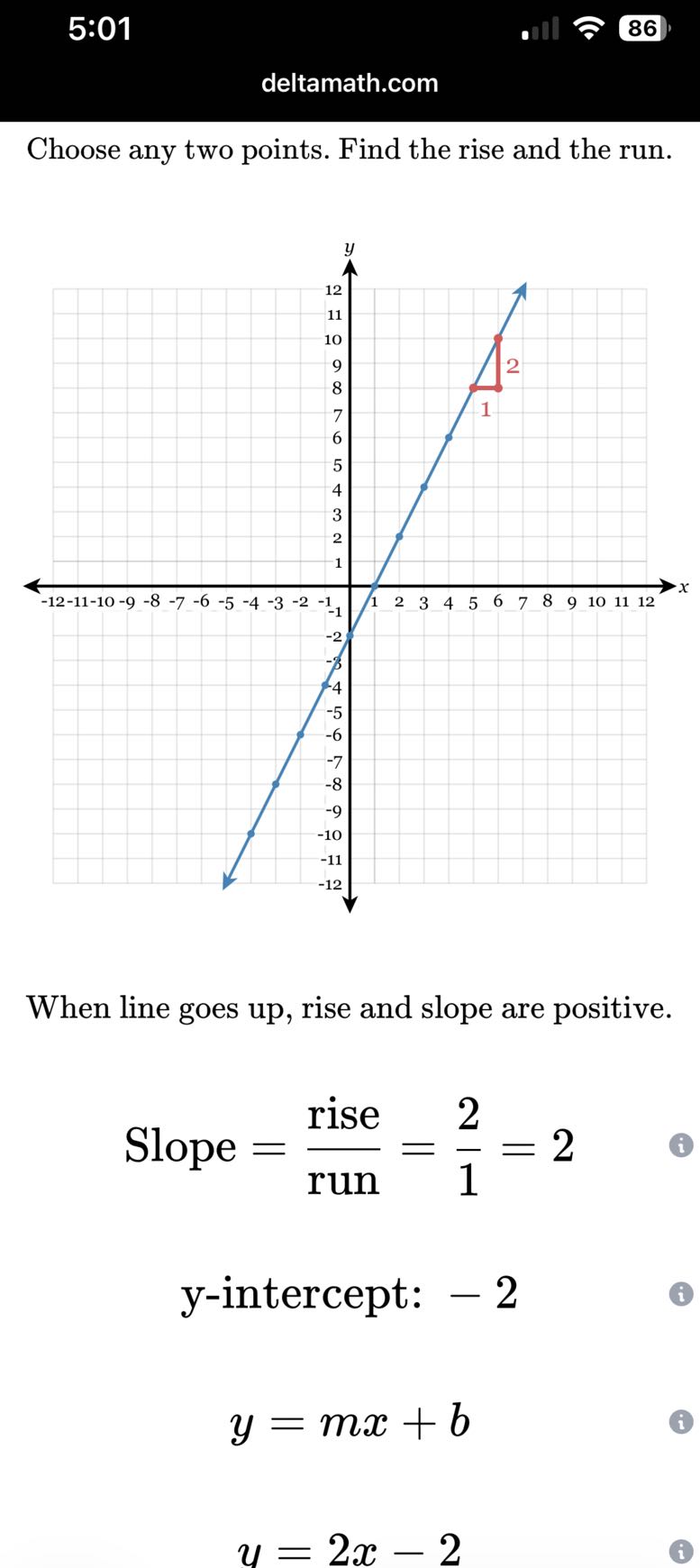 5:01
86
deltamath.com

Choose any two points. Find the rise and the run.

When line goes up, rise and slope are positive.

    Slope =( rise )/( run )=(2)/(1)=2


    y-intercept: -  2


    y=m x+b


    u=2 x-2
