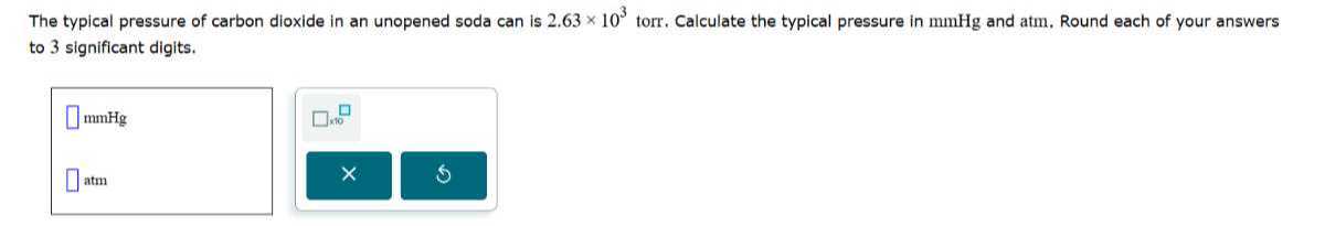 The typical pressure of carbon dioxide in an unopened soda can is 2.63 × 10^3 torr. Calculate the typical pressure in mmHg and atm, Round each of your answers to 3 significant digits.
□ mmHg □ × 10^∘
□ atm