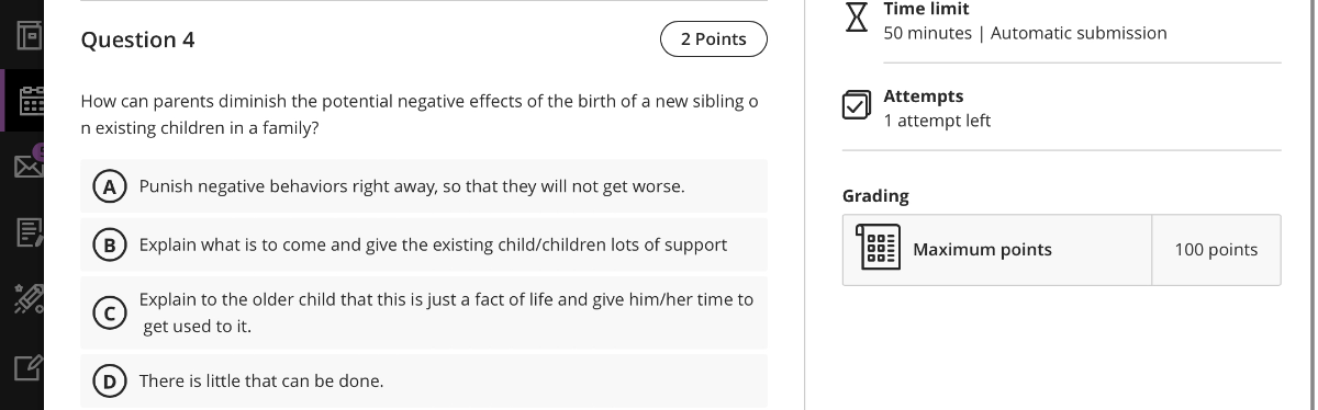 Question 4
2 Points
How can parents diminish the potential negative effects of the birth of a new sibling o n existing children in a family?
(A) Punish negative behaviors right away, so that they will not get worse.
B) Explain what is to come and give the existing child/children lots of support
(C) Explain to the older child that this is just a fact of life and give him/her time to get used to it.
(D) There is little that can be done.