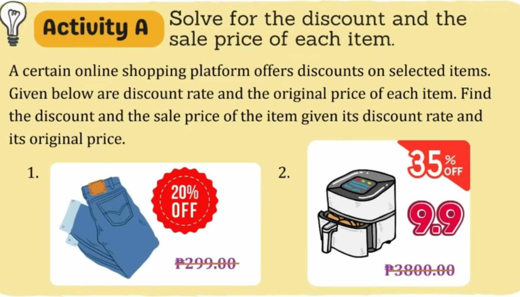 Activity A
Solve for the discount and the sale price of each item.

A certain online shopping platform offers discounts on selected items. Given below are discount rate and the original price of each item. Find the discount and the sale price of the item given its discount rate and its original price.
1.
2.