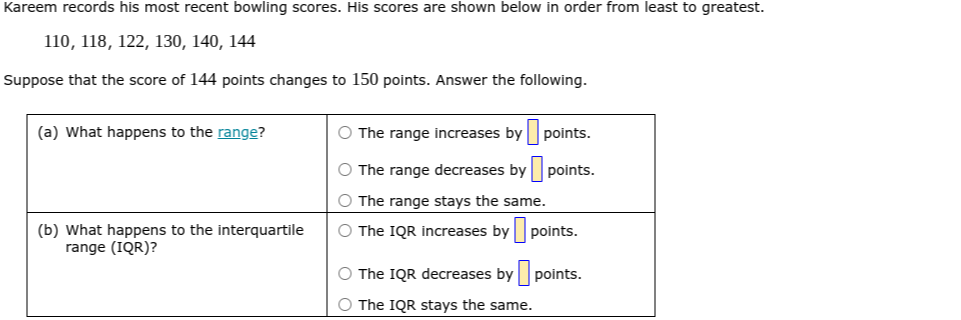Kareem records his most recent bowling scores. His scores are shown below in order from least to greatest.

    110,118,122,130,140,144


Suppose that the score of 144 points changes to 150 points. Answer the following.

(a) What happens to the range?      
The range increases by □ points. 

The range decreases by □ points. 

The range stays the same.
 

 
(b) What happens to the interquartile 

range (IQR)?
      
The IQR increases by □ points. 

The IQR decreases by □ points. 

The IQR stays the same.
 

