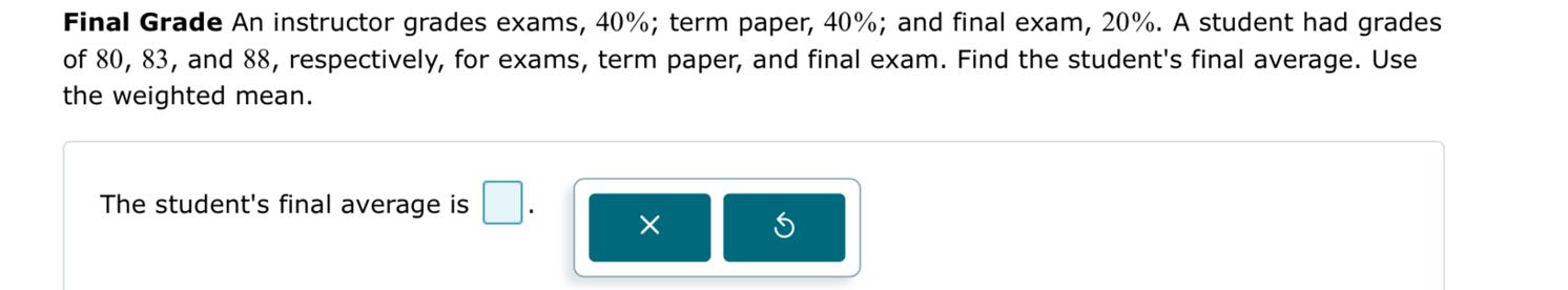 Final Grade An instructor grades exams, 40%; term paper, 40%; and final exam, 20%. A student had grades of 80, 83, and 88, respectively, for exams, term paper, and final exam. Find the student's final average. Use the weighted mean.

The student's final average is [ ].