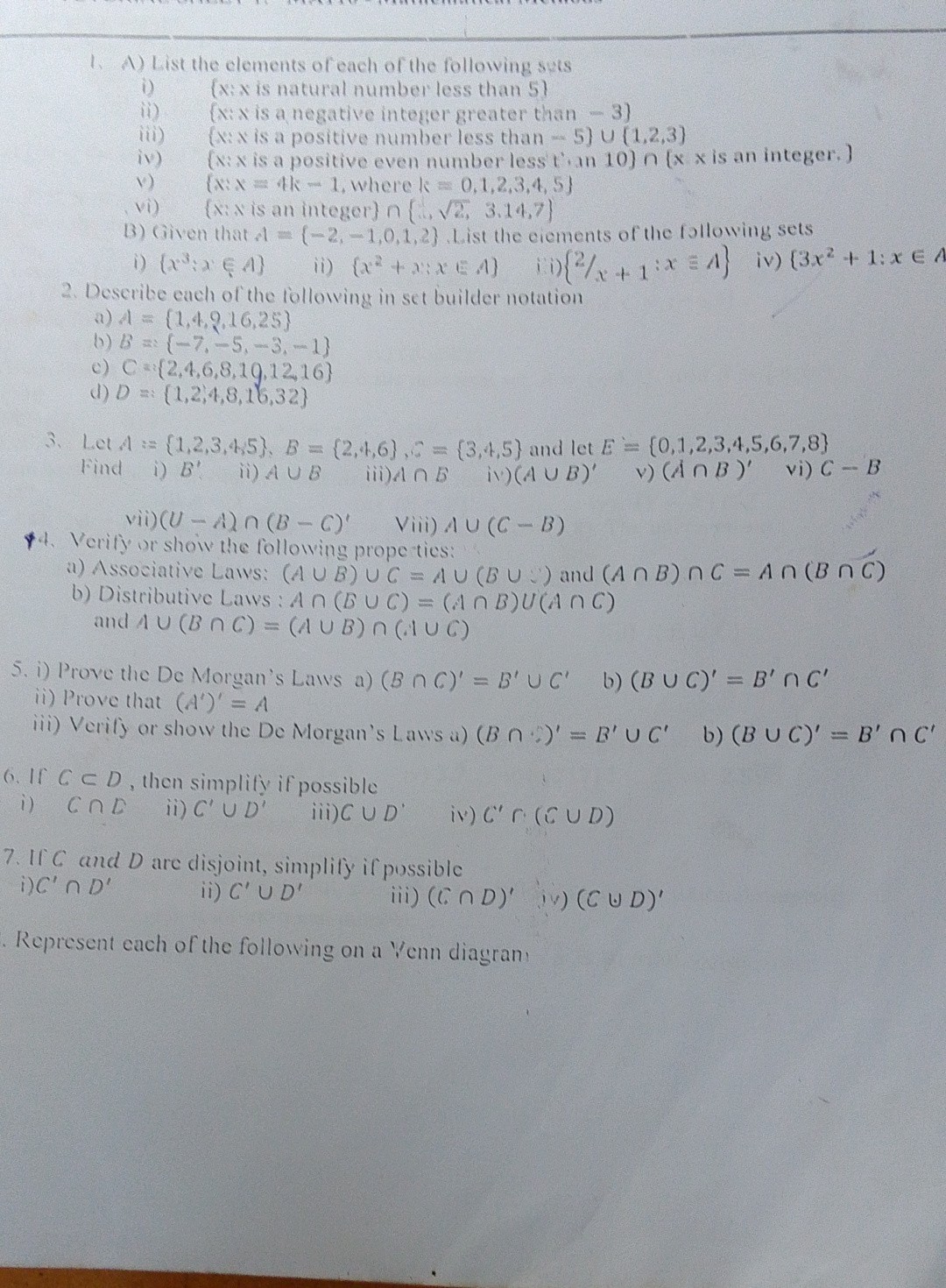 1. A) List the elements of each of the following suts
i) ( x: x is natural number less than 5 }
ii) (xix is a negative integer greater than - 3)
iii) (xix is a positive number less than - 5) ∪(1,2,3)
iv) (x: x is a positive even number less tian 10) ∩(x · x is an integer. )
v) {x: x=4 k-1, where k=0,1,2,3,4,5}
vi) {x: x is an integer }∩{(…√(2), 3.14,7}
B) Given that 1={-2,-1,0,1,2}. List the eiements of the following sets
i) {x^3: x ∈ A}
ii) {x^2+2: x ≤ A} iii) {2 / x+1: x ≡ A}
iv) {3 x^2+1: x ∈.
2. Deseribe each of the following in set builder notation
a) A={1,4,2,16,25}
b) B={-7,-5,-3,-1}
c) C={(2,4,6,8,19,12,16}
d) D=:(1,2,4,3,16,32}
3. Let A:={1,2,3,4,5}, B={2,4,6}, B={3,4,5} and let E={0,1,2,3,4,5,6,7,8}

Find
i) B^'
ii) A ∪ B
iii) A ∩ B
ii) (A ∪ B)^'
v) (A ∩ B)^'
vi) C-B
vii) (U-A) ∩(B-C)^+ Viii) A ∪(C-B)
$4. Verify or show the following prope ties:
a) Associative Laws: (A ∪ B) ∪ C=A ∪(B ∪) and (A ∩ B) ∩ C=A ∩(B ∩ C)
b) Distributive Laws : A ∩(B ∪ C)=(A ∩ B) ∪(A ∩ C) and A ∪(B ∩ C)=(A ∪ B) ∩(A ∪ C)
5. i) Prove the De Morgan's Laws
a) (B ∩ C)^'=B^'∪ C^'
b) (B ∪ C)^'=B^'∩ C^'
ii) Prove that (A^')^'=A
iii) Verify or show the De Morgan's Laws a) (B ∩)^'=B^'∪ C^'
b) (B ∪ C)^'=B^'∩ C^'
6. If C ⊂ D, then simplify if possible
i) C ∩ D
ii) C^'∪ D^'
iii) C ∪ D^'
iv) C^' r ·(C ∪ D)
7. If C and D are disjoint, simplify if possible
i) C^'∩ D^'
ii) C^'∪ D^'
iii) (C ∩ D)^'
iv) (C ∪ D)^'

Represent each of the following on a Yenn diagran