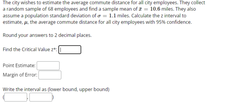 The city wishes to estimate the average commute distance for all city employees. They collect a random sample of 68 employees and find a sample mean of x̅=10.6 miles. They also assume a population standard deviation of σ=1.1 miles. Calculate the z interval to estimate, μ, the average commute distance for all city employees with 95 % confidence.

Round your answers to 2 decimal places.
Find the Critical Value z^* : □
Point Estimate: □
Margin of Error: □
Write the interval as (lower bound, upper bound)
□
□