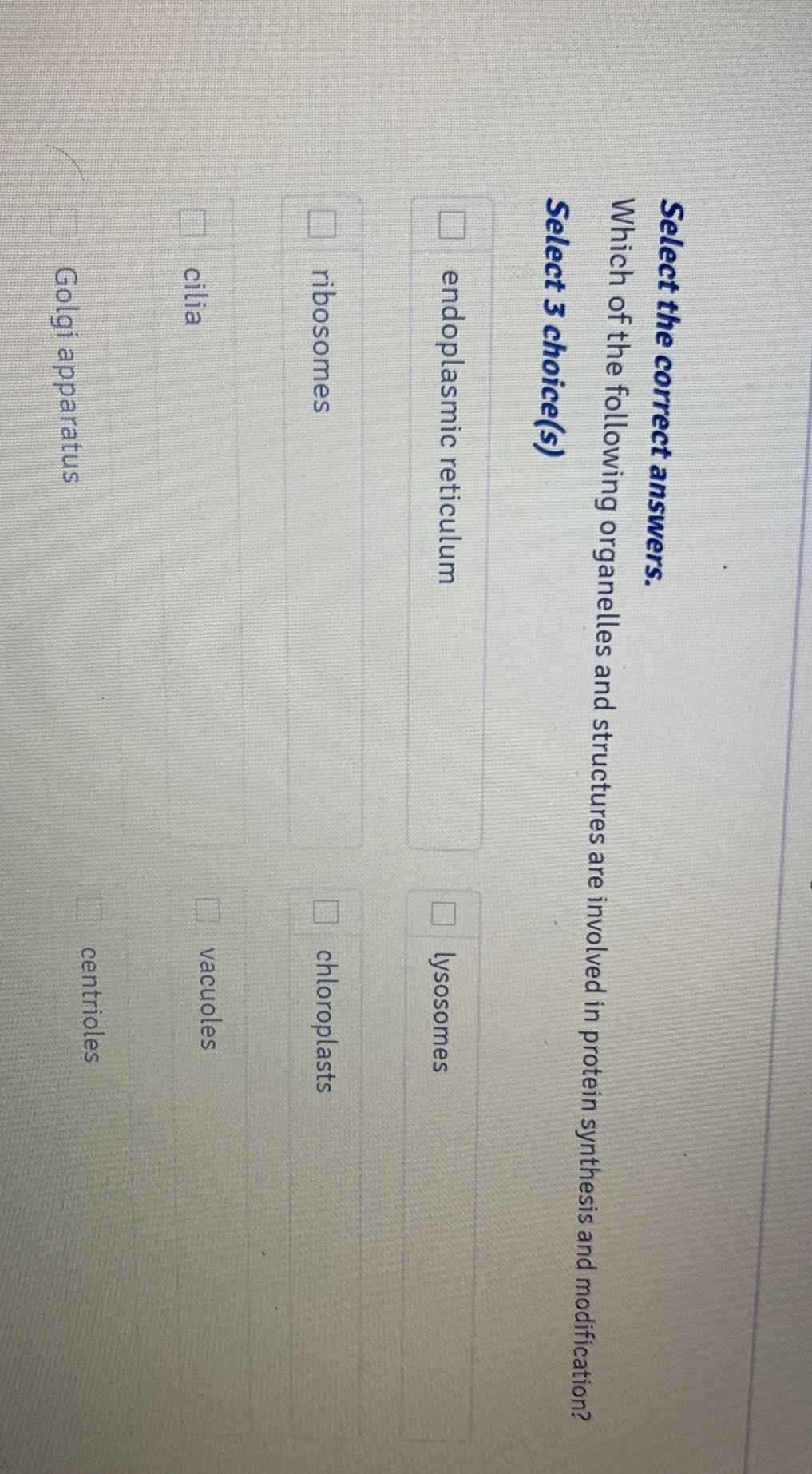 Select the correct answers.
Which of the following organelles and structures are involved in protein synthesis and modification?
Select 3 choice(s)
endoplasmic reticulum lysosomes
ribosomes chloroplasts
cilia vacuoles
Golgi apparatus centrioles