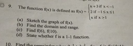 9. The function f(x) is defined as f(x)={
    x+3  if  x<-1 
     2  if -1 ≤ x ≤ 1 
     x  if  x>1
.
(a) Sketch the graph of f(x).
(b) Find the domain and range.
(c) Find f(6), f(10).
(d) State whether f is a 1-1 function.