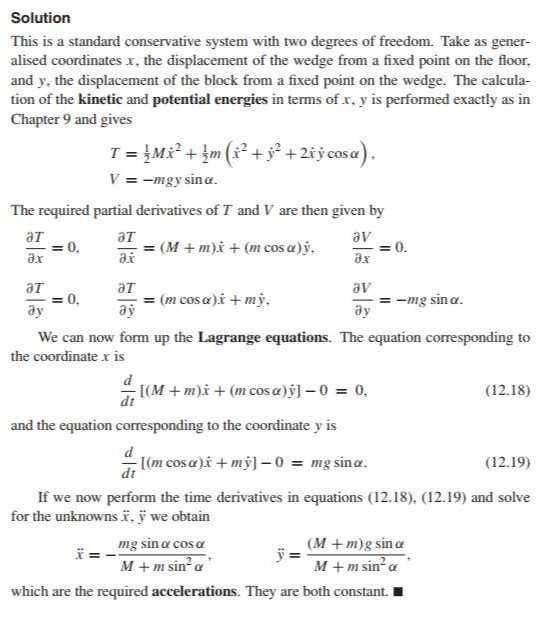 Solution
This is a standard conservative system with two degrees of freedom. Take as generalised coordinates x, the displacement of the wedge from a fixed point on the floor, and y, the displacement of the block from a fixed point on the wedge. The calculation of the kinetic and potential energies in terms of x, y is performed exactly as in Chapter 9 and gives

    T=(1)/(2) M ẋ^2+(1)/(2) m(ẋ^2+ẏ^2+2 ẋẏcosα) . 
        
        V=-m g y sinα .


The required partial derivatives of T and V are then given by

    (∂ T)/(∂ x)=0,    (∂ T)/(∂ẋ)=(M+m) ẋ+(m cosα) ẏ,    (∂ V)/(∂ x)=0 . 
        (∂ T)/(∂ y)=0,    (∂ T)/(∂ẏ)=(m cosα) ẋ+m ẏ,    (∂ V)/(∂ y)=-m g sinα


We can now form up the Lagrange equations. The equation corresponding to the coordinate x is

    (d)/(d t)[(M+m) ẋ+(m cosα) ẏ]-0=0,

and the equation corresponding to the coordinate y is

    (d)/(d t)[(m cosα) ẋ+m ẏ]-0=m g sinα .


If we now perform the time derivatives in equations (12.18), (12.19) and solve for the unknowns x⃗, y⃗ we obtain

    ẍ=-(m g sinαcosα)/(M+m sin ^2α),   ÿ=((M+m) g sinα)/(M+m sin ^2α),

which are the required accelerations. They are both constant.