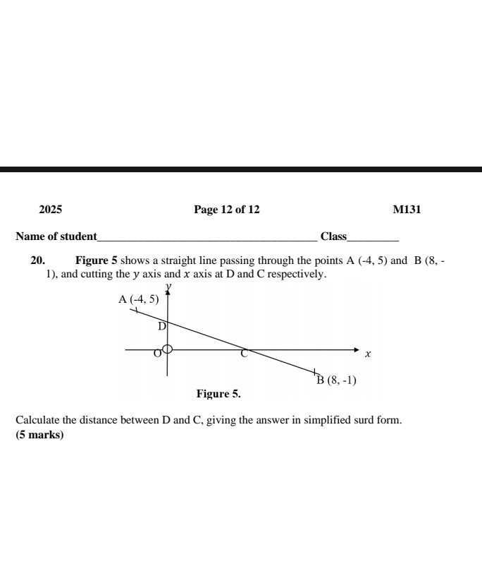 2025
Page 12 of 12
M131

Name of student  Class 
20. Figure 5 shows a straight line passing through the points A (-4,5) and B(8,- 1 ), and cutting the y axis and x axis at D and C respectively.

Figure 5.
Calculate the distance between D and C, giving the answer in simplified surd form. (5 marks)