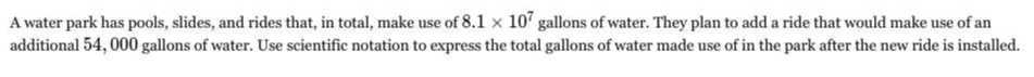 A water park has pools, slides, and rides that, in total, make use of 8.1 × 10^7 gallons of water. They plan to add a ride that would make use of an additional 54,000 gallons of water. Use scientific notation to express the total gallons of water made use of in the park after the new ride is installed.