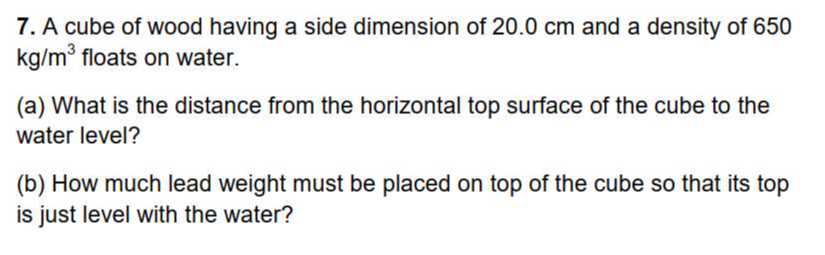 7. A cube of wood having a side dimension of 20.0 cm and a density of 650 kg / m^3 floats on water.
(a) What is the distance from the horizontal top surface of the cube to the water level?
(b) How much lead weight must be placed on top of the cube so that its top is just level with the water?