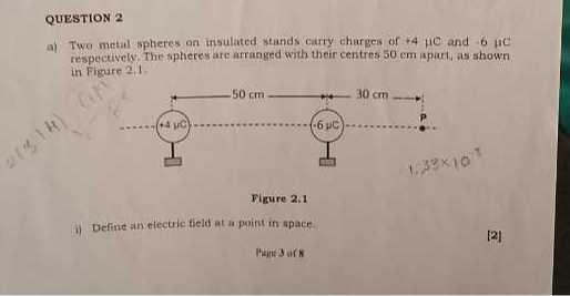 QUESTION 2
a) Two metal spheres on insulated stands carry charges of +4 μC and -6 μC respectively. The spheres are arranged with their centres 50 cm apait, as shown in Figure 2,1

Figure 2.1
i) Define an electric tield at a paith in space

[2]

Phint 3 wis