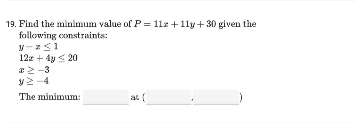 19. Find the minimum value of P=11 x+11 y+30 given the following constraints:

    y-x ≤ 1 
        
        12 x+4 y ≤ 20 
        
        x ≥-3 
        
        y ≥-4


The minimum:  at (  , □