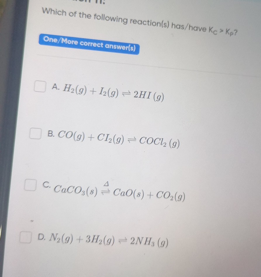 Which of the following reaction(s) has/ have KC>Kp ?
One/More correct answer(s)
A. H2( g)+I2( g) ⇌ 2 HI(g)
B. CO(g)+CI2( g) ⇌COCl2( g)
C. CaCO3( s) Δ⇌CaO(s)+CO2( g)
D. N2( g)+3 H2( g) ⇌ 2 NH3( g)