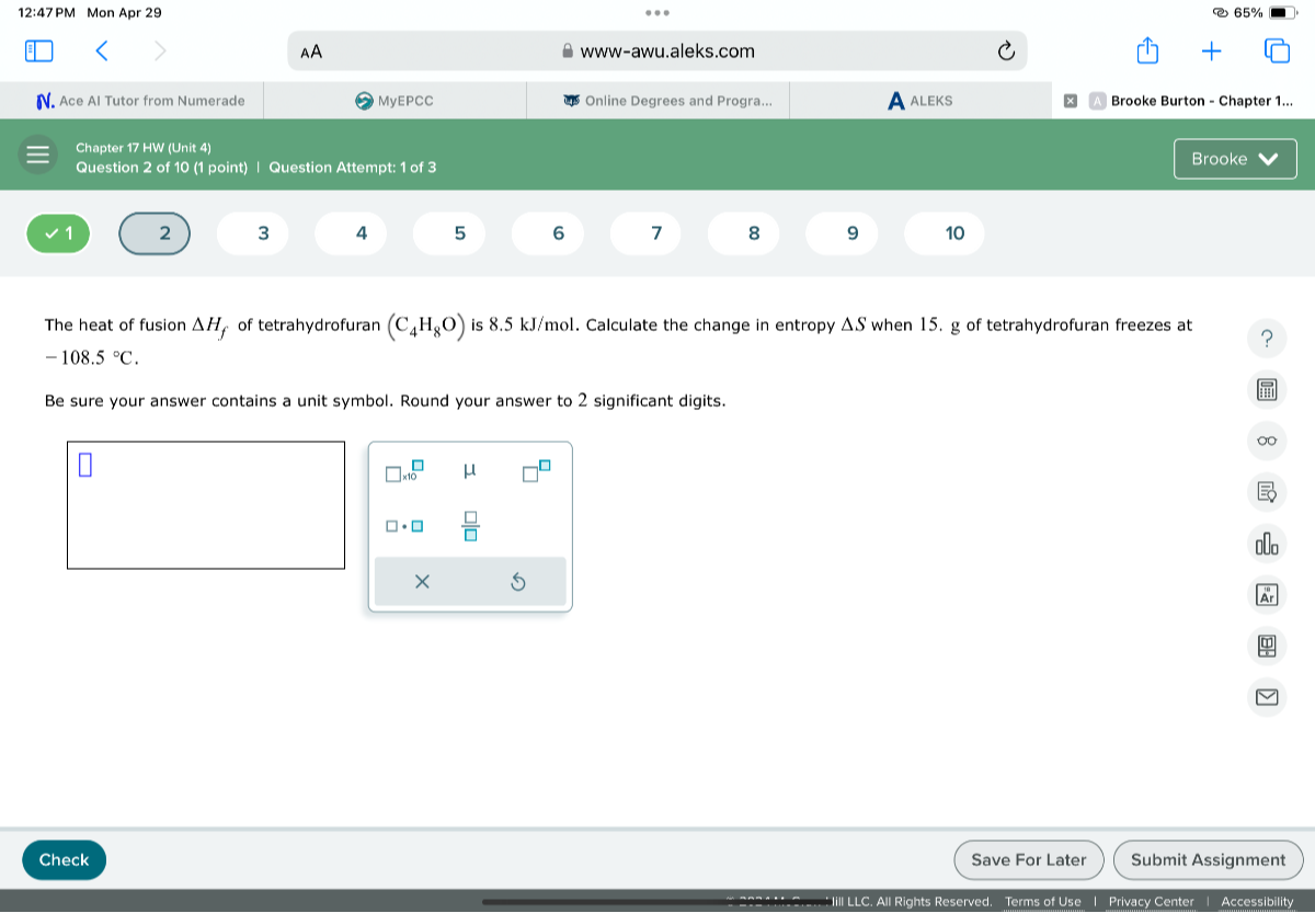 12:47 PM Mon Apr 29
65 %
AA
www-awu.aleks.com
N. Ace Al Tutor from Numerade
MyEPCC
Online Degrees and Progra...
A
ALEKS
Brooke Burton - Chapter 1...
Chapter 17 HW (Unit 4)
Question 2 of 10 (1 point)
Question Attempt: 1 of 3
Brooke
1
2
3
4
5
6
7
8
9
10
The heat of fusion Δ Hf of tetrahydrofuran (C4H8O) is 8.5  kJ / mol. Calculate the change in entropy Δ S when 15 . g of tetrahydrofuran freezes at -108.5^∘C.

Be sure your answer contains a unit symbol. Round your answer to 2 significant digits.
Check
Save For Later
Submit Assignment
Accessibility
