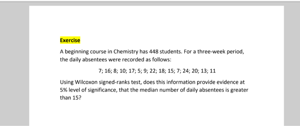 Exercise
A beginning course in Chemistry has 448 students. For a three-week period, the daily absentees were recorded as follows:

    7 ; 16 ; 8 ; 10 ; 17 ; 5 ; 9 ; 22 ; 18 ; 15 ; 7 ; 24 ; 20 ; 13 ; 11


Using Wilcoxon signed-ranks test, does this information provide evidence at 5 % level of significance, that the median number of daily absentees is greater than 15 ?
