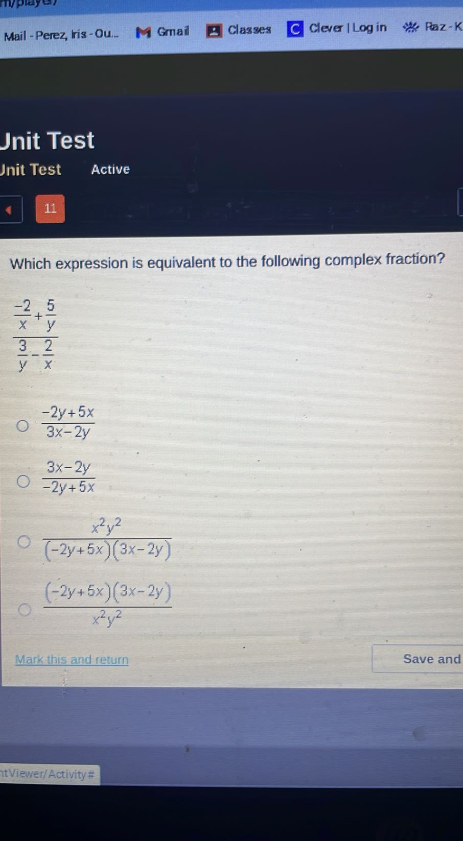 Mail - Perez, tris - Ou.
Gmail
Classes
Clever / Log in
Paz-K

Jnit Test
Jnit Test
Active
11

Which expression is equivalent to the following complex fraction?

    ((-2)/(x)+(5)/(y))/((3)/(y)-(2)/(x))

(-2 y+5 x)/(3 x-2 y)
(3 x-2 y)/(-2 y+5 x)
(x^2 y^2)/((-2 y+5 x)(3 x-2 y))
((-2 y+5 x)(3 x-2 y))/(x^2 y^2)
Mark this and return
Save and
ntViewer/Activity#