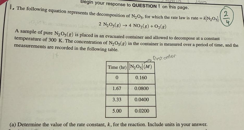 Begin your response to QUESTION I on this page.
1. The following equation represents the decomposition of N2O5, for which the rate law is rate =k[ N2O5] ·(2)/(4)

    2  N2O5(g) → 4 NO2(g)+O2(g)


A sample of pure N2O5(g) is placed in an evacuated container and allowed to decompose at a constant temperature of 300 K . The concentration of N2O5(g) in the container is measured over a period of time, and the measurements are recorded in the following table.

Time (hr)     [N2O5](M) 

0     0.160 

1.67     0.0800 

3.33     0.0400 

5.00     0.0200 


(a) Determine the value of the rate constant, k, for the reaction. Include units in your answer.