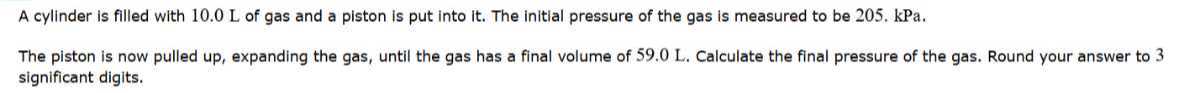 A cylinder is filled with 10.0 L of gas and a piston is put into it. The initial pressure of the gas is measured to be 205, kPa.
The piston is now pulled up, expanding the gas, until the gas has a final volume of 59.0 L. Calculate the final pressure of the gas. Round your answer to 3 significant digits.