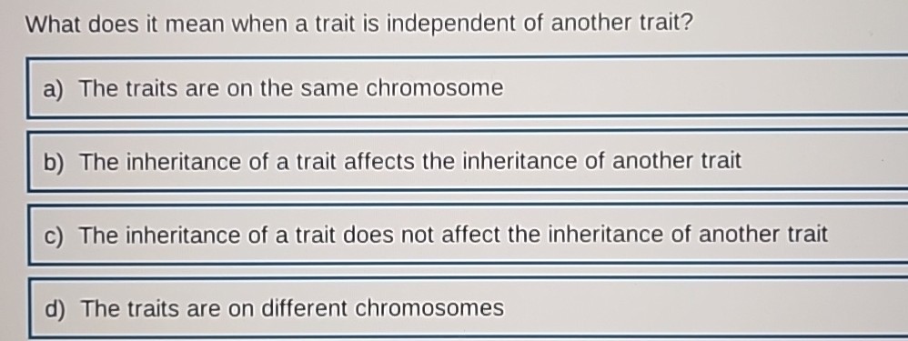 What does it mean when a trait is independent of another trait?
a) The traits are on the same chromosome
b) The inheritance of a trait affects the inheritance of another trait
c) The inheritance of a trait does not affect the inheritance of another trait
d) The traits are on different chromosomes