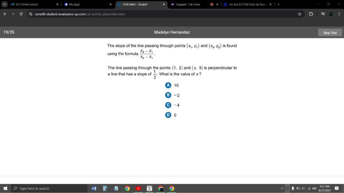 139 kv2 Ontine srhool
My Apps
STAR Math - Stuident
Fmaanab-File Share
Try Ace Al STLM Tutar by Nurn
zonc08-studentiensissance-gocom/cet-astwityeplayer/stai/start
19 / 35
Madelyn Hernandez
Stop Test

The slope of the line passing through points (x1, y1) and (x2, y2) is found using the formula (y2-y1)/(x2-x1),

The line passing through the points (1,2) and (x, 5) is perpendicular to a line that has a slope of (1)/(3). What is the value of x ?
(A) 10
(B) -2

C -4
D 0