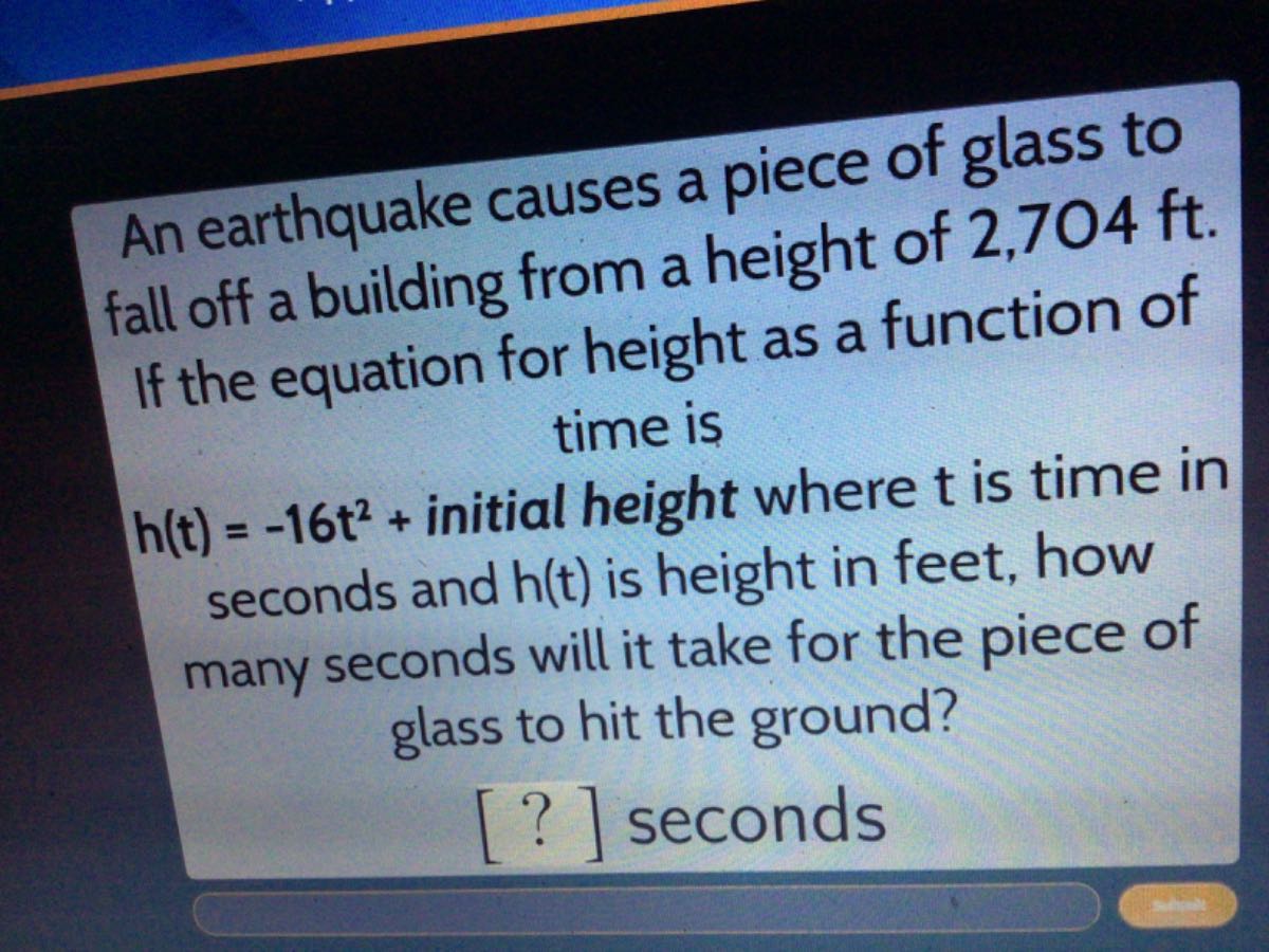 An earthquake causes a piece of glass to fall off a building from a height of 2,704 ft. If the equation for height as a function of time is
h(t)=-16 t^2+ initial height where t is time in seconds and h(t) is height in feet, how many seconds will it take for the piece of glass to hit the ground?
[?] seconds