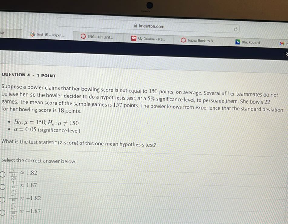 knewton.com
Test 15 - Hypot...
ENGL 121 Unit...
My Course - PS...
Topic: Back to S.
Blackboard

QUESTION 4 - 1 POINT

Suppose a bowler claims that her bowling score is not equal to 150 points, on average. Several of her teammates do not believe her, so the bowler decides to do a hypothesis test, at a 5 % significance level, to persuade, them. She bowls 22 games. The mean score of the sample games is 157 points. The bowler knows from experience that the standard deviation for her bowling score is 18 points.
- H0: μ=150 ; Ha: μ≠ 150
- α=0.05 (significance level)

What is the test statistic (z-score) of this one-mean hypothesis test?

Select the correct answer below:
(7)/((18)/(√(22)))≈ 1.82
(7)/((18)/(√(25)))≈ 1.87
(h^7)/((18)/(√(2)))≈-1.82
(-7)/((1 x)/(25))≈-1.87