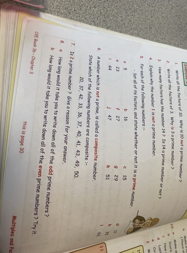 1. Write all the factors of 10. Why is 10 not a prime number?
2. Write all the factors of 3 . Why is 3 a prime number ?
3. How many factors has the number 14 ? Is 14 a prime number or not?
4. Explain why the number 1 is not a prime number.
5. For each of the following numbers :-
- list all of its factors, and state whether or not it is a prime number.
a 5
b 16
C 15
e 23
f 27
9    29
i 44
j 47
k 51
11
6. A number which is not a prime, is called a composite number.
62

State which of the following numbers are composite :-

    20,37,42,33,36,37,40,41,43,49,50

7. Is 2 a prime number? Give a reason for your answer.
8. a How long would it take you to write down all of the odd prime numbers?
b How long would it take you to write down all of the even prime numbers? Try it.
CfE Book 3 b - Chapter 3
this is page 30
Multiples and Fac