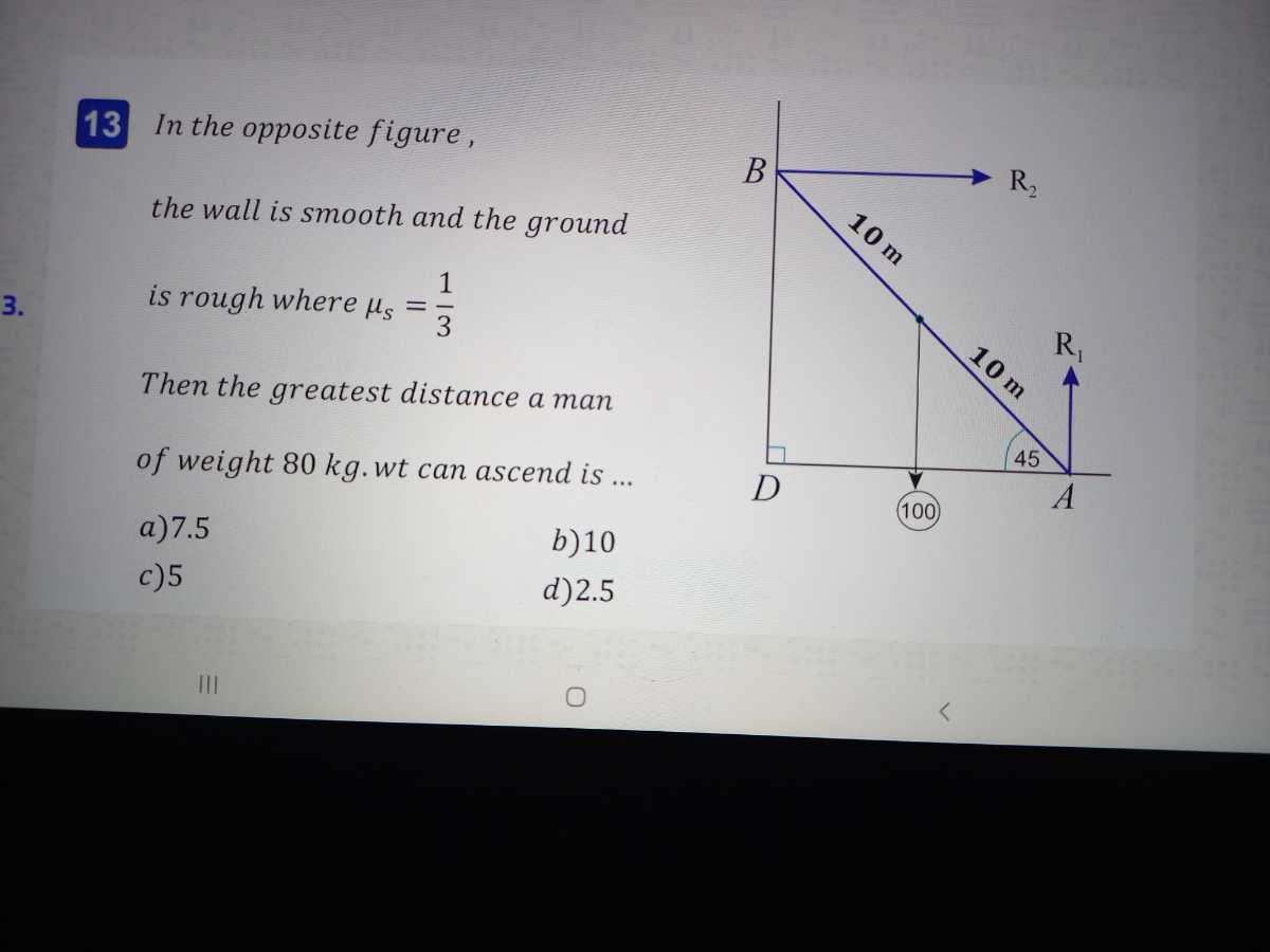 13 In the opposite figure, the wall is smooth and the ground
3. is rough where μs=(1)/(3)

Then the greatest distance a man of weight 80  kg . wt can ascend is ...
a) 7.5
b) 10
c) 5
d) 2.5