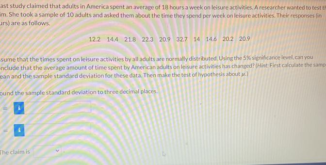 ast study claimed that adults in America spent an average of 18 hours a week on leisure activities. A researcher wanted to test tt im. She took a sample of 10 adults and asked them about the time they spend per week on leisure activities. Their responses (in irs) are as follows.

    12.2     14.4     21.8     22.3     20.9     32.7     14     14.6     20.2     20.9

sume that the times spent on leisure activities by all adults are normally distributed. Using the 5 % significance level, can you nclude that the average amount of time spent by American adults on leisure activities has changed? (Hint: First calculate the samp ean and the sample standard deviation for these data. Then make the test of hypothesis about μ.)
ound the sample standard deviation to three decimal places.