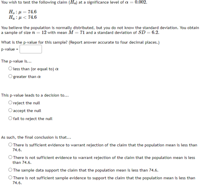 You wish to test the following claim (Ha) at a significance level of α=0.002.

    Ho: μ=74.6 
        
        Ha: μ<74.6


You believe the population is normally distributed, but you do not know the standard deviation. You obtain a sample of size n=12 with mean M=71 and a standard deviation of S D=6.2.

What is the p-value for this sample? (Report answer accurate to four decimal places.)
p- value = □
The p-value is...
less than (or equal to) α
greater than α

This p-value leads to a decision to...
reject the null
accept the null
fail to reject the null

As such, the final conclusion is that...
There is sufficient evidence to warrant rejection of the claim that the population mean is less than 74.6.
There is not sufficient evidence to warrant rejection of the claim that the population mean is less than 74.6 .
The sample data support the claim that the population mean is less than 74.6.
There is not sufficient sample evidence to support the claim that the population mean is less than 74.6.