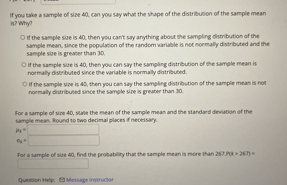 If you take a sample of size 40 , can you say what the shape of the distribution of the sample mean is? Why?
If the sample size is 40 , then you can't say anything about the sampling distribution of the sample mean, since the population of the random variable is not normally distributed and the sample size is greater than 30 .
If the sample size is 40 , then you can say the sampling distribution of the sample mean is normally distributed since the variable is normally distributed.
If the sample size is 40 , then you can say the sampling distribution of the sample mean is not normally distributed since the sample size is greater than 30 .

For a sample of size 40 , state the mean of the sample mean and the standard deviation of the sample mean. Round to two decimal places if necessary.

    μx=□
        σx=□


For a sample of size 40 , find the probability that the sample mean is more than 267 . P(x>267)=
□
Question Help:
Message instructor