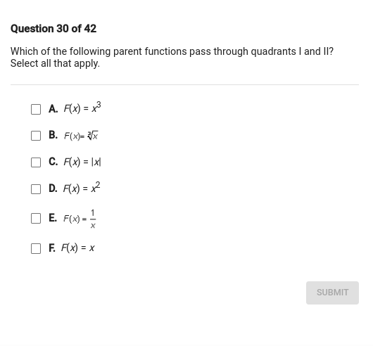 Question 30 of 42
Which of the following parent functions pass through quadrants I and II? Select all that apply.
A. F(x)=x^3
B. F(x)=√(x)
C. F(x)=|x|
D. F(x)=x^2
E. F(x)=(1)/(x)
F. F(x)=x
SUBMIT