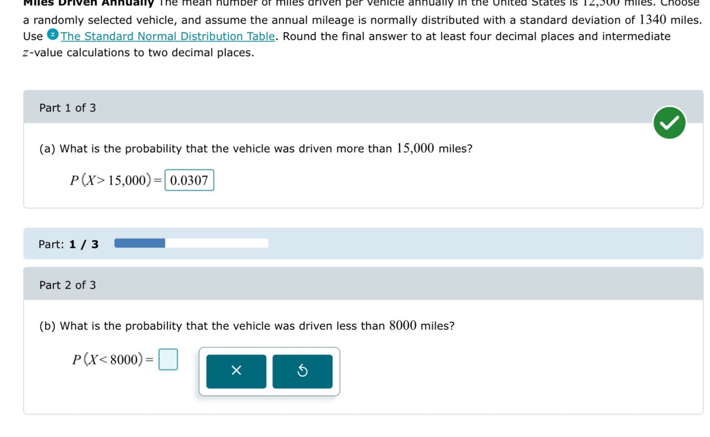 Miles Driven Annually The mean number of miles driven per vehicle annually in the United States is 12,300 miles. Choose a randomly selected vehicle, and assume the annual mileage is normally distributed with a standard deviation of 1340 miles. Use The Standard Normal Distribution Table. Round the final answer to at least four decimal places and intermediate z-value calculations to two decimal places.

(a) What is the probability that the vehicle was driven more than 15,000 miles?
P(X > 15,000) = 0.0307

(b) What is the probability that the vehicle was driven less than 8000 miles?
P(X < 8000) =