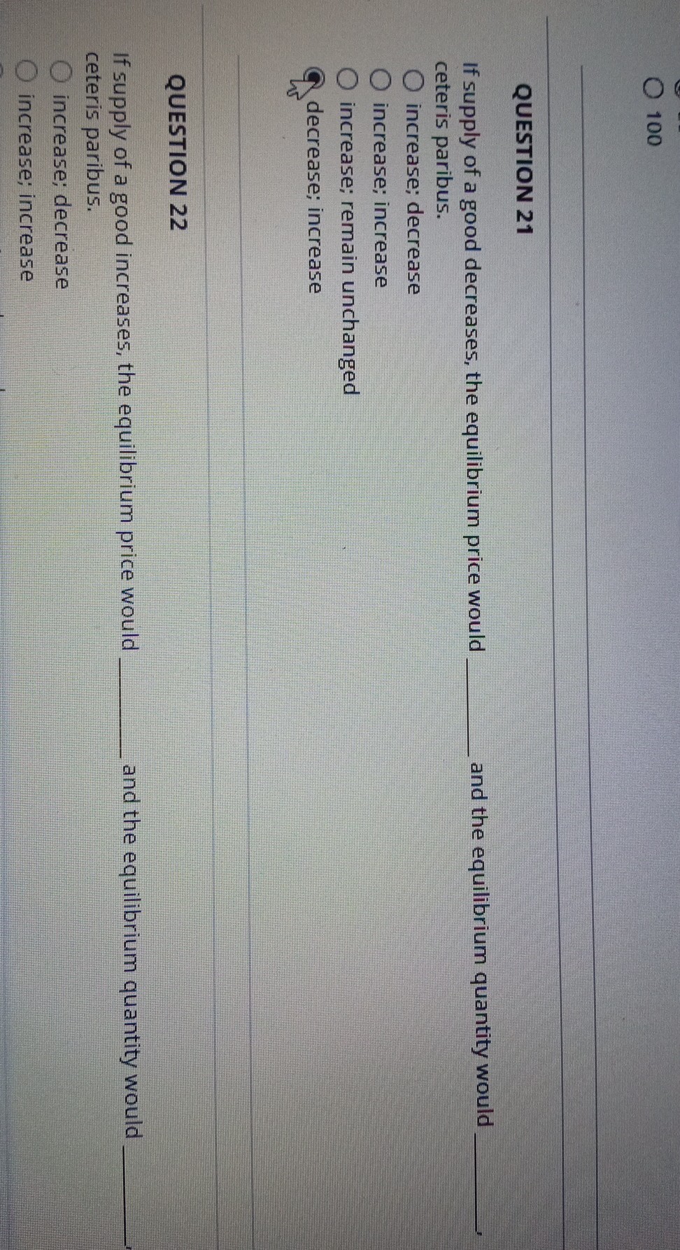 100

QUESTION 21
If supply of a good decreases, the equilibrium price would  and the equilibrium quantity would  ceteris paribus.
increase; decrease
increase; increase
increase; remain unchanged
decrease; increase

QUESTION 22
If supply of a good increases, the equilibrium price would  and the equilibrium quantity would  ceteris paribus.
increase; decrease
increase; increase