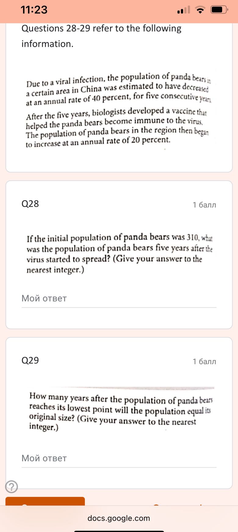 11:23

Questions 28-29 refer to the following information.

Due to a viral infection, the population of panda bears a a certain area in China was estimated to have decreased at an annual rate of 40 percent, for five consecutive year.
After the five years, biologists developed a vaccine that helped the panda bears become immune to the virus, The population of panda bears in the region then began to increase at an annual rate of 20 percent.

Q28
1 ????

If the initial population of panda bears was 310 , what was the population of panda bears five years after the virus started to spread? (Give your answer to the nearest integer.)

??? ?????

Q29
1 ????

How many years after the population of panda bears reaches its lowest point will the population equal its original size? (Give your answer to the nearest integer.)

??? ?????

docs.google.com