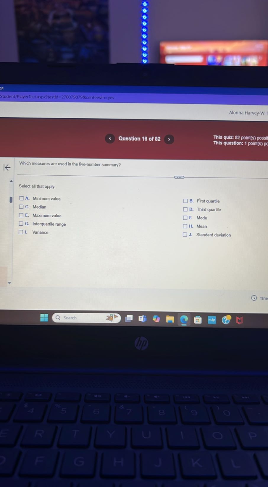 Student/PlayerTest.aspxitestld =2700798798 centerwin = yes
Alonna Harvey-Will
Question 16 of 82
This quiz: 82 point(s) possil
This question: 1 point(s) p

Which measures are used in the five-number summary?

Select all that apply.
A. Minimum value B. First quartile
C. Median
D. Third quartile
E. Maximum value F. Mode
G. Interquartile range H. Mean
1. Variance
J. Standard deviation