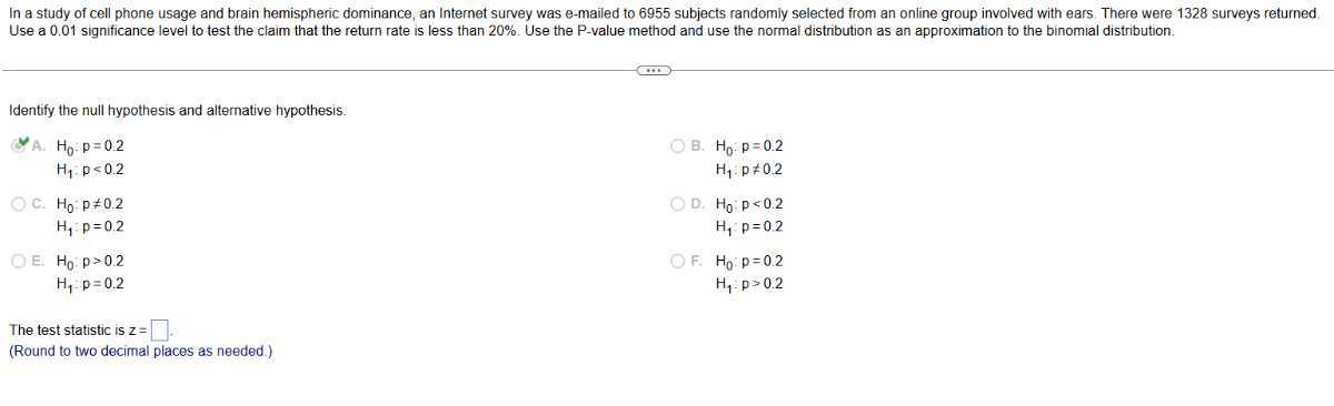 In a study of cell phone usage and brain hemispheric dominance, an Internet survey was e-mailed to 6955 subjects randomiy selected from an online group involved with ears. There were 1328 surveys returned. Use a 0.01 significance level to test the claim that the return rate is less than 20 %. Use the P -value method and use the normal distribution as an approximation to the binomial distribution.

Identify the null hypothesis and alternative hypothesis.
A. H0: p=0.2 B. H0: p=0.2 H1 p<0.2 H1: p ≠ 0.2
C. H0: p≠ 0.2 D. H0: p<0.2 H1 p=0.2 H1 p=0.2
E. H0: p>0.2 F. H0: p=0.2 H1-p=0.2 H1: p>0.2

The test statistic is z= □.
(Round to two decimal places as needed.)