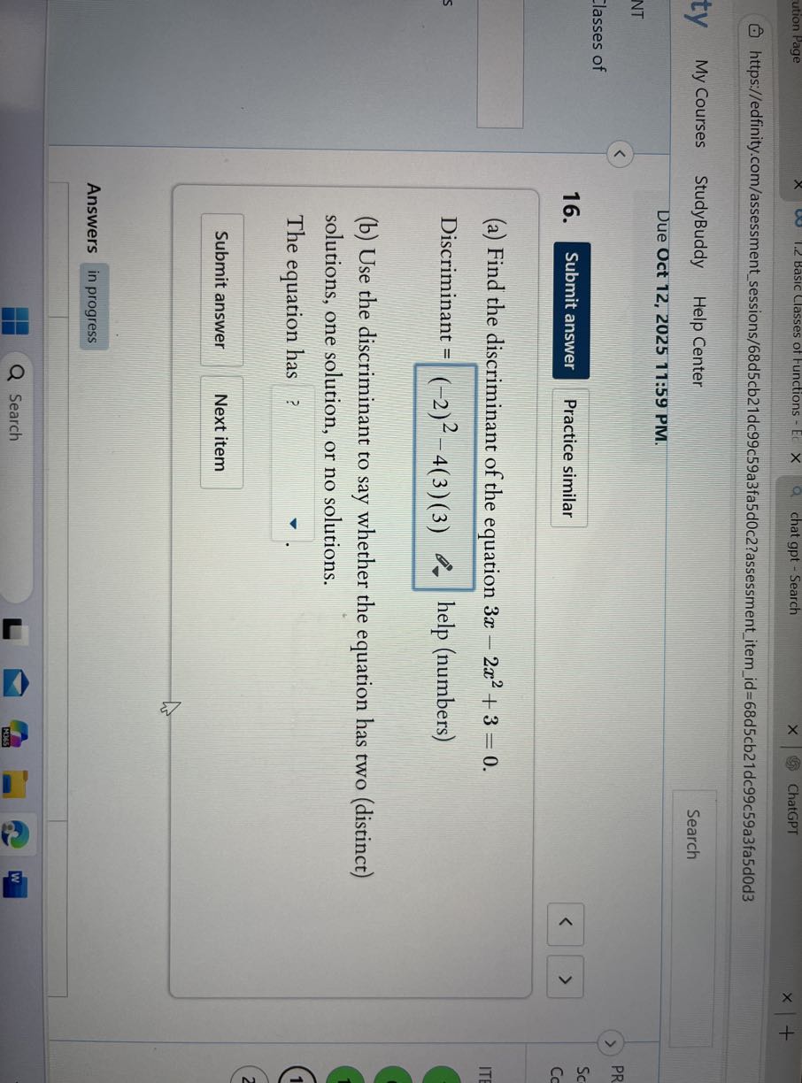 ution Page
Basic Classes of Functions -
chat gpt - Search
ChatGPT
https://edfinity.com/assessmentsessions/68d5cb21dc99c59a3fa5d0c2?assessmentitemid=68d5cb21dc99c59a3fa5d0d3
My Courses
StudyBuddy
Help Center
Search
Due Oct 12, 2025 11:59 PM.
16.
Submit answer
Practice similar
(a) Find the discriminant of the equation 3 x-2 x^2+3=0.

Discriminant =(-2)^2-4(3)(3) help (numbers)
(b) Use the discriminant to say whether the equation has two (distinct) solutions, one solution, or no solutions.

The equation has □ ? .

Submit answer
Next item

Answers
in progress
□

Search
