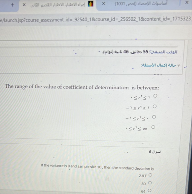 e/launch.jsp?courseassessmentid=925401&courseid=2565021&contentid=1715323.

The range of the value of coefficient of determination is between:

    ·≤ r^⊤≤ 10 
        
        -1 ≤ r^⊤≤ 10 
        
        -1 ≤ r^⊤≤· 0 
        ·≤ r^⊤≤∞   0

60
If the variance is 8 and sample size 10 , then the standard deviation is

    2.83 ◯
        
        80 
        
        64 ◯
