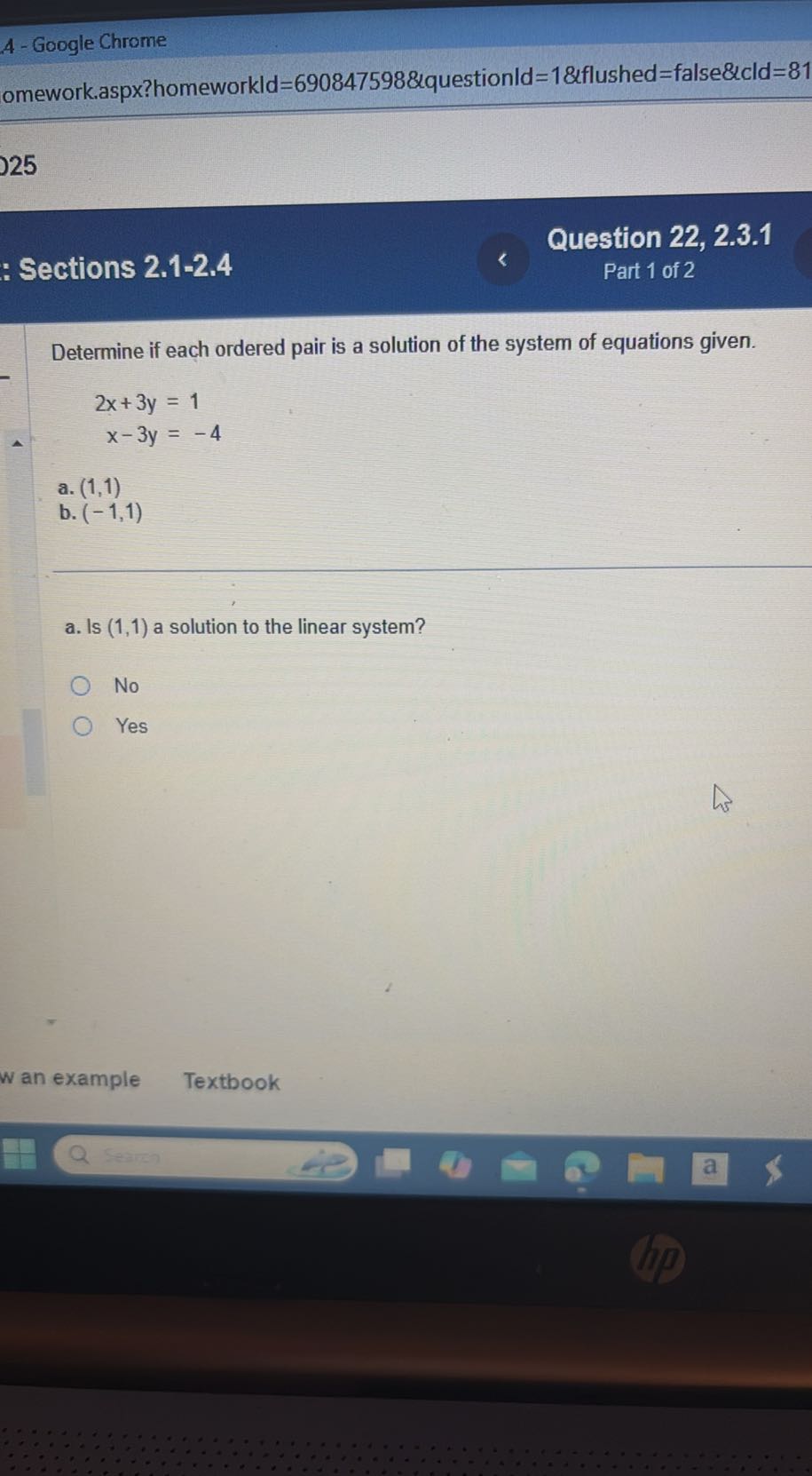A-Google Chrome
omework.aspx?homeworkld=690847598&questionld=1&flushed=false&cld=81
25
Question 22, 2.3.1
Sections 2.1-2.4
Part 1 of 2

Determine if each ordered pair is a solution of the system of equations given.

    2 x+3 y     =1 
    
    x-3 y     =-4

a. (1,1)
b. (-1,1)
a. Is (1,1) a solution to the linear system?
No
Yes
w an example
Textbook
