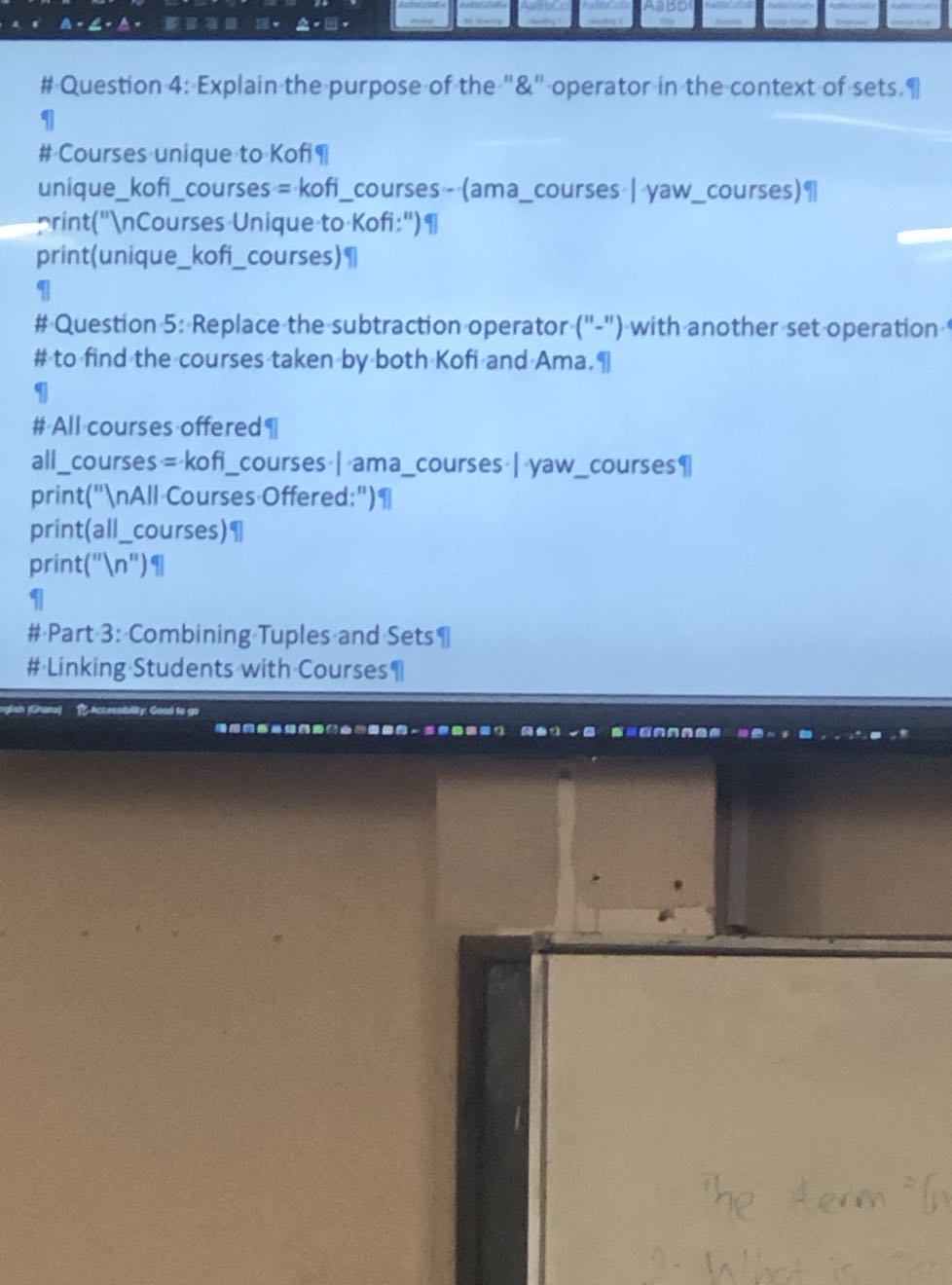 #Question-4: Explain the purpose of the " &" operator in the context of sets.9 ?l
#Courses unique to Kofi?|
uniquekoficourses = koficourses - (amacourses | yawcourses) ?l
rrint("InCourses Unique to Kofi:")?I
print(uniquekoficourses)?
?l
#Question 5: Replace the subtraction operator ("-") with another set operation # to find the courses taken by both Kofi and Ama. Il
I
#-All courses offered ?
allcourses = koficourses • | amacourses • | yawcourses ?|
print("-Courses-Offered:")|
print(allcourses)?|
print(" . n^'') ?l
#Part 3: Combining Tuples and Sets ?I
# Linking Students with Courses II