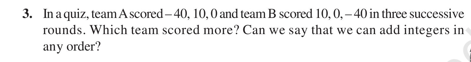 3. In a quiz, team A scored -40,10,0 and team B scored 10,0,-40 in three successive rounds. Which team scored more? Can we say that we can add integers in any order?