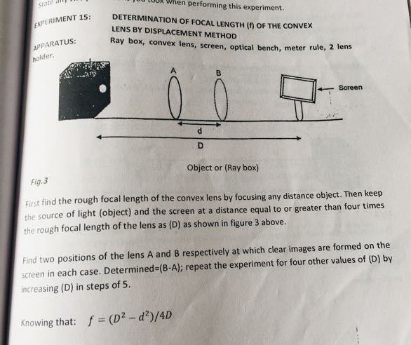 When performing this experiment.
EXPERIMENT 15:
DETERMINATION OF FOCAL LENGTH (f) OF THE CONVEX LENS BY DISPLACEMENT METHOD
APPARATUS: Ray box, convex lens, screen, optical bench, meter rule, 2 lens polder.

Object or (Ray box)
Fig. 3
First find the rough focal length of the convex lens by focusing any distance object. Then keep the source of light (object) and the screen at a distance equal to or greater than four times the rough focal length of the lens as (D) as shown in figure 3 above.
Find two positions of the lens A and B respectively at which clear images are formed on the screen in each case. Determined=(B-A); repeat the experiment for four other values of (D) by increasing (D) in steps of 5.

Knowing that: f=(D^2-d^2) / 4 D