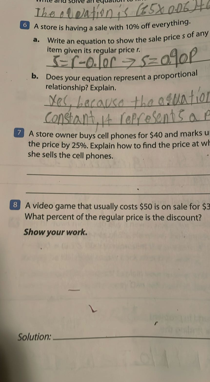 The obeation is (65 × 0.06)+
6 A store is having a sale with 10 % off everything.
a. Write an equation to show the sale price s of any item given its regular price r.
b. Does your equation represent a proportional relationship? Explain.  constant, 14 reprosents a p
7 A store owner buys cell phones for $ 40 and marks u the price by 25 %. Explain how to find the price at wl she sells the cell phones.


8 A video game that usually costs $ 50 is on sale for $ 3 What percent of the regular price is the discount?
Show your work.

Solution: 