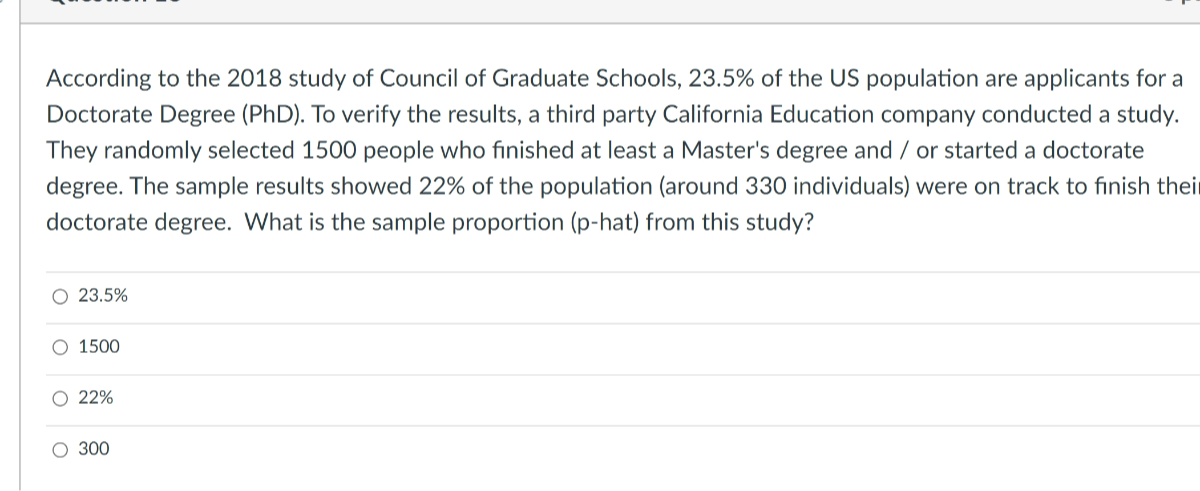 According to the 2018 study of Council of Graduate Schools, 23.5% of the US population are applicants for a Doctorate Degree (PhD). To verify the results, a third party California Education company conducted a study. They randomly selected 1500 people who finished at least a Master's degree and / or started a doctorate degree. The sample results showed 22 % of the population (around 330 individuals) were on track to finish thei doctorate degree. What is the sample proportion (p-hat) from this study?
23.5 %
1500
22 %
300