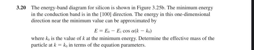 3.20 The energy-band diagram for silicon is shown in Figure 3.25b. The minimum energy in the conduction band is in the [100] direction. The energy in this one-dimensional direction near the minimum value can be approximated by

    E=E0-E1cosα(k-k0)

where k0 is the value of k at the minimum energy. Determine the effective mass of the particle at k=k0 in terms of the equation parameters.