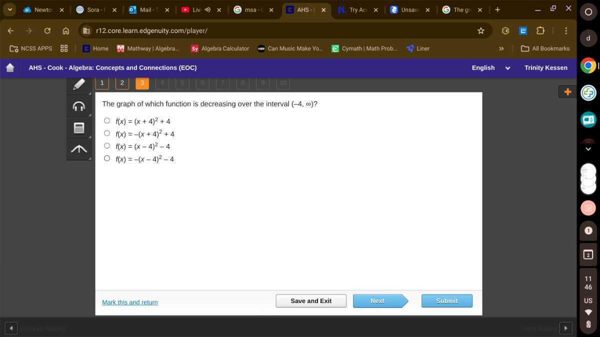 Newto
Sora :
Mail -
Liv
msa
AHS -
Try AC:
Unsave
The gr:
r12.core.learn.edgenuity.com/player/
Ea NCSS APPS
AHS - Cook - Algebra: Concepts and Connections (EOC)
English
Trinity Kessen
1
2
3
II
5
1
7
1
B
(iin

The graph of which function is decreasing over the interval (-4, ∞) ?
f(x)=(x+4)^2+4
f(x)=-(x+4)^2+4
f(x)=(x-4)^2-4
f(x)=-(x-4)^2-4
Mark this and retum
Save and Exit
Next
Submuit