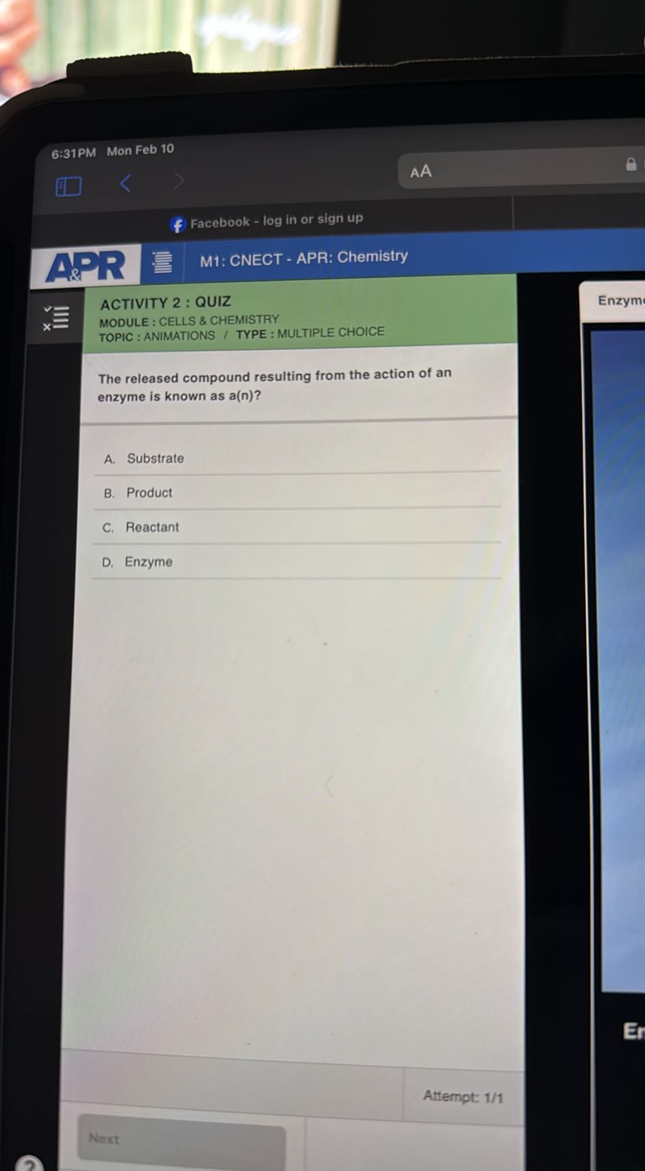 6:31PM
Mon Feb 10
AA
Facebook - log in or sign up
M1: CNECT - APR: Chemistry

ACTIVITY 2 : QUIZ
MODULE : CELLS & CHEMISTRY
TOPIC : ANIMATIONS / TYPE : MULTIPLE CHOICE

The released compound resulting from the action of an enzyme is known as a(n) ?
A. Substrate
B. Product
C. Reactant
D. Enzyme
Attempt: 1/1
Next