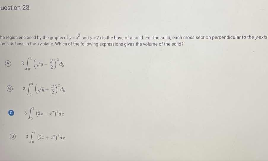 uestion 23
he region enclosed by the graphs of y=x^2 and y=2 x is the base of a solid. For the solid, each cross section perpendicular to the y-axis mes its base in the xyplane. Which of the following expressions gives the volume of the solid?
(A) 3 ∫0^4(√(y)-(y)/(2))^2 d y
(B) 3 ∫0^4(√(y)+(y)/(2))^2 d y

C 3 ∫0^2(2 x-x^2)^2 d x
(D) 3 ∫0^2(2 x+x^2)^2 d x