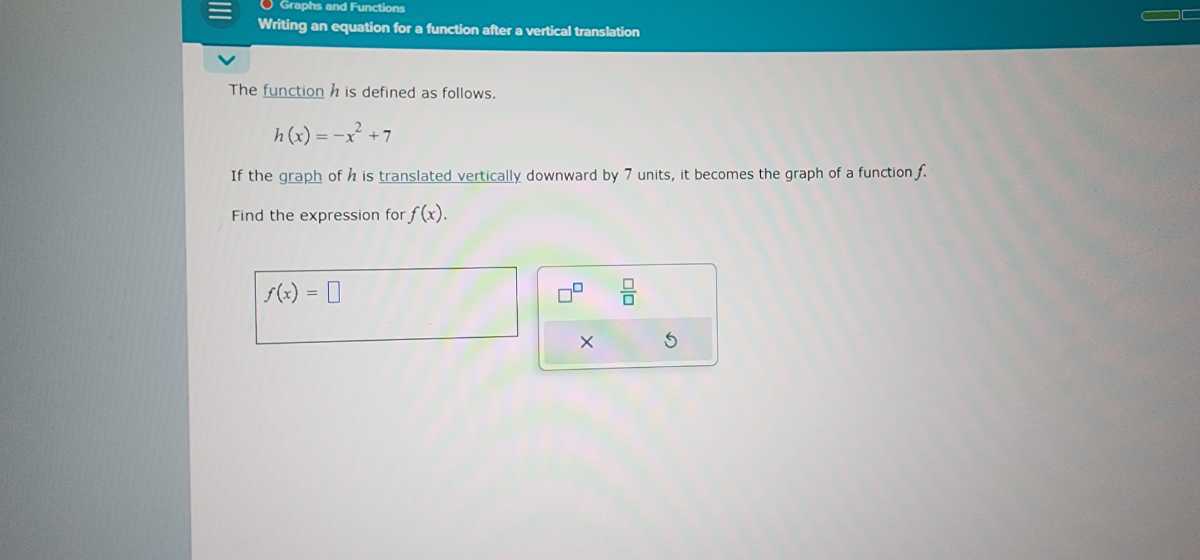 Graphe and Functiona
Writing an equation for a function atter a vertical translation
The function h is defined as follows.

    h(x)=-x^2+7


If the graph of h is translated vertically downward by 7 units, it becomes the graph of a function f. Find the expression for f(x).

    f(x)=

□
□